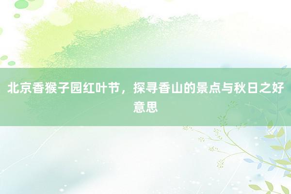 北京香猴子园红叶节，探寻香山的景点与秋日之好意思