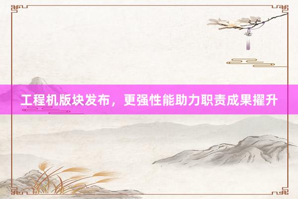 工程机版块发布，更强性能助力职责成果擢升