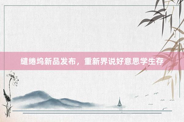 缱绻坞新品发布，重新界说好意思学生存