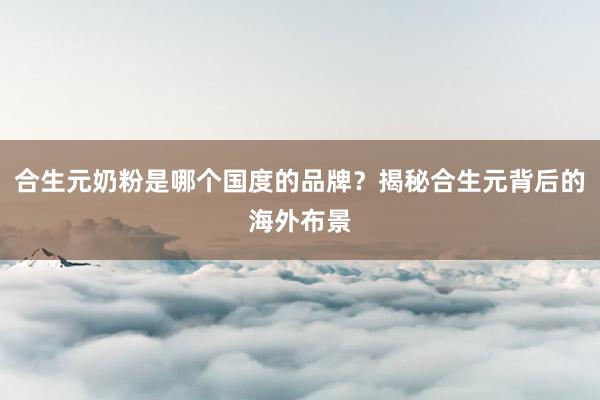 合生元奶粉是哪个国度的品牌？揭秘合生元背后的海外布景